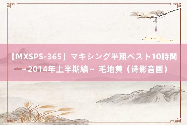 【MXSPS-365】マキシング半期ベスト10時間 ～2014年上半期編～ 毛地黄（诗影音画）