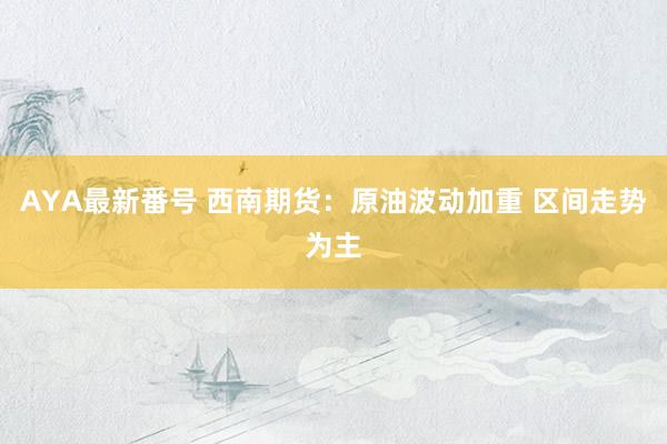 AYA最新番号 西南期货：原油波动加重 区间走势为主