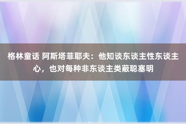 格林童话 阿斯塔菲耶夫：他知谈东谈主性东谈主心，也对每种非东谈主类蔽聪塞明