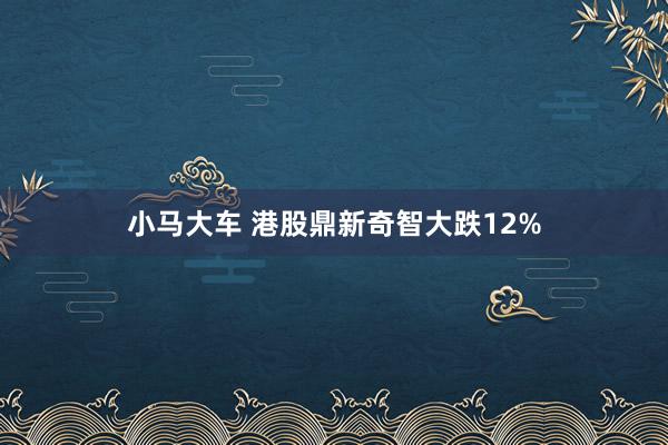 小马大车 港股鼎新奇智大跌12%