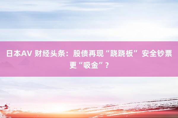 日本AV 财经头条:股债再现“跷跷板” 安全钞票更“吸金”?