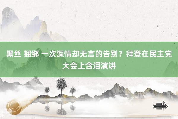 黑丝 捆绑 一次深情却无言的告别？拜登在民主党大会上含泪演讲
