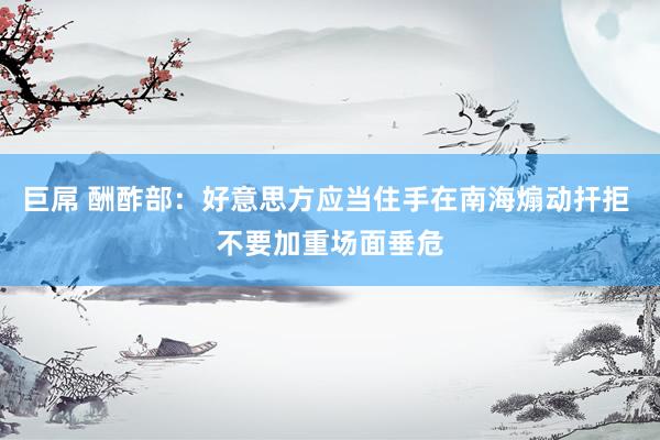 巨屌 酬酢部：好意思方应当住手在南海煽动扞拒 不要加重场面垂危