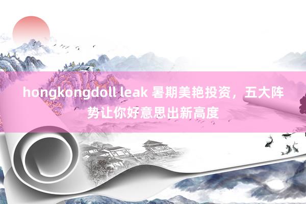 hongkongdoll leak 暑期美艳投资，五大阵势让你好意思出新高度