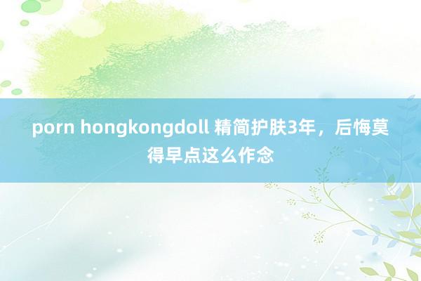 porn hongkongdoll 精简护肤3年，后悔莫得早点这么作念