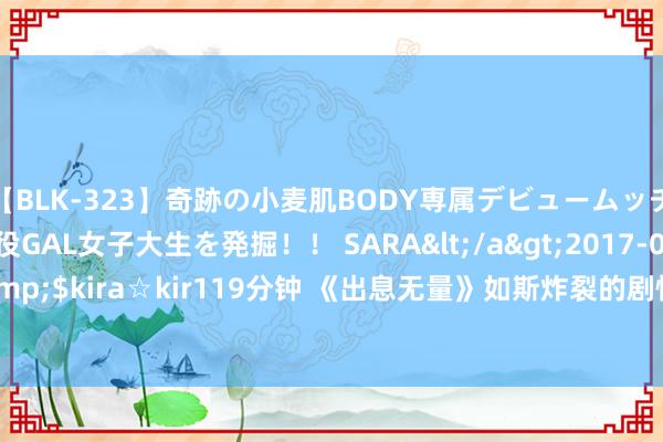 【BLK-323】奇跡の小麦肌BODY専属デビュームッチリ爆乳Gカップ現役GAL女子大生を発掘！！ SARA</a>2017-07-29kira☆kira&$kira☆kir119分钟 《出息无量》如斯炸裂的剧情，要是用在“谍战剧”上，该有多好