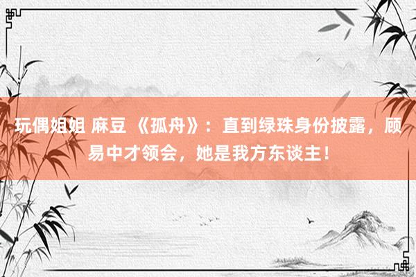 玩偶姐姐 麻豆 《孤舟》：直到绿珠身份披露，顾易中才领会，她是我方东谈主！