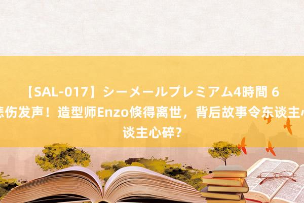 【SAL-017】シーメールプレミアム4時間 6 小S悲伤发声！造型师Enzo倏得离世，背后故事令东谈主心碎？
