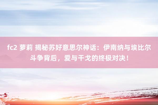 fc2 萝莉 揭秘苏好意思尔神话：伊南纳与埃比尔斗争背后，爱与干戈的终极对决！