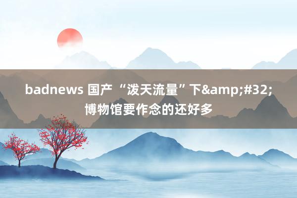 badnews 国产 “泼天流量”下&#32;博物馆要作念的还好多