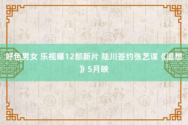 好色男女 乐视曝12部新片 陆川签约张艺谋《追想》5月映