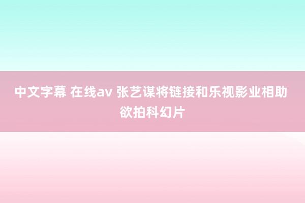 中文字幕 在线av 张艺谋将链接和乐视影业相助 欲拍科幻片