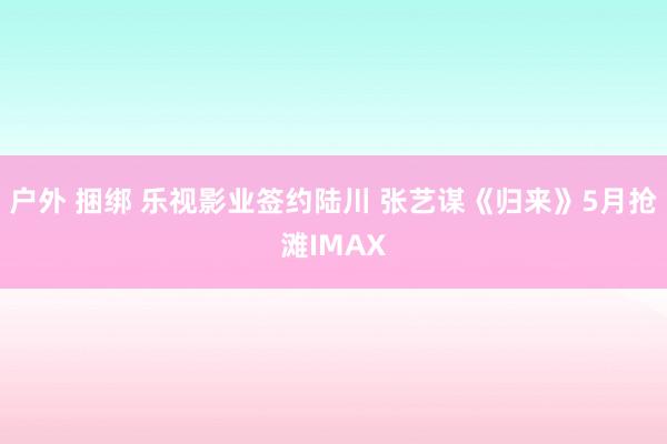 户外 捆绑 乐视影业签约陆川 张艺谋《归来》5月抢滩IMAX