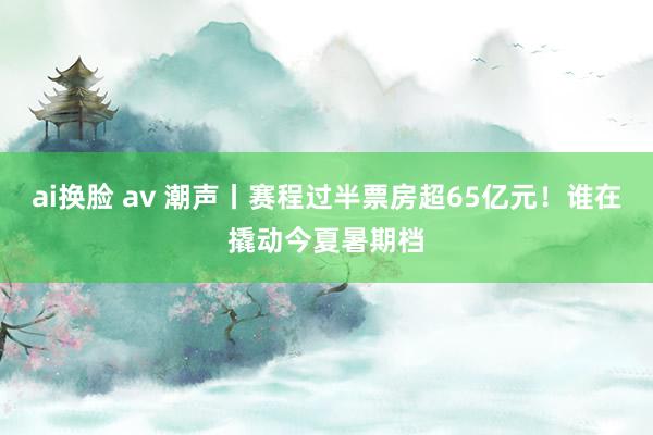 ai换脸 av 潮声丨赛程过半票房超65亿元！谁在撬动今夏暑期档