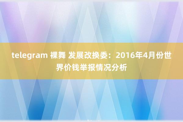 telegram 裸舞 发展改换委：2016年4月份世界价钱举报情况分析