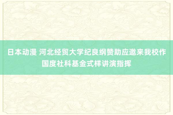 日本动漫 河北经贸大学纪良纲赞助应邀来我校作国度社科基金式样讲演指挥
