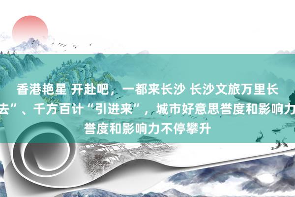 香港艳星 开赴吧，一都来长沙 长沙文旅万里长征“走出去”、千方百计“引进来”，城市好意思誉度和影响力不停攀升