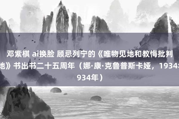 邓紫棋 ai换脸 顾忌列宁的《唯物见地和教悔批判见地》书出书二十五周年（娜·康·克鲁普斯卡娅，1934年）