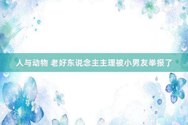 人与动物 老好东说念主主理被小男友举报了