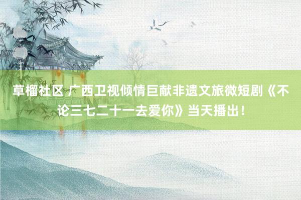 草榴社区 广西卫视倾情巨献非遗文旅微短剧《不论三七二十一去爱你》当天播出！