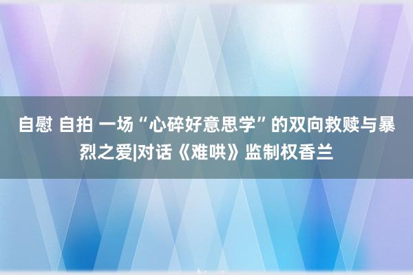自慰 自拍 一场“心碎好意思学”的双向救赎与暴烈之爱|对话《难哄》监制权香兰