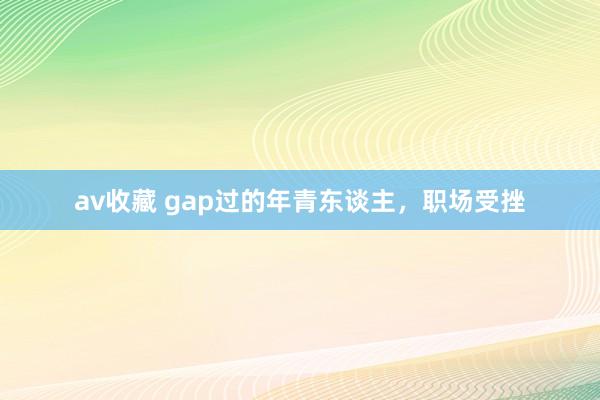 av收藏 gap过的年青东谈主，职场受挫