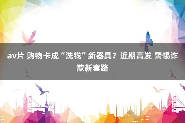 av片 购物卡成“洗钱”新器具？近期高发 警惕诈欺新套路