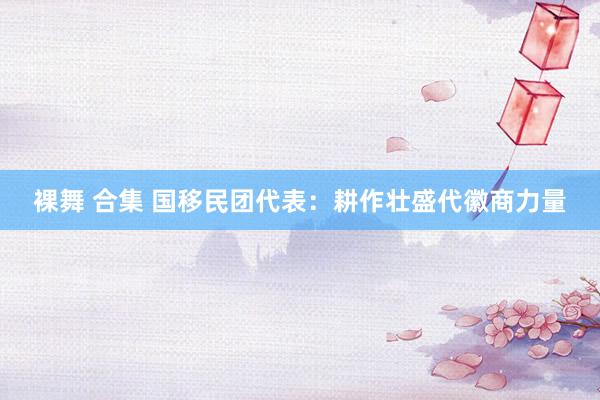 裸舞 合集 国移民团代表：耕作壮盛代徽商力量