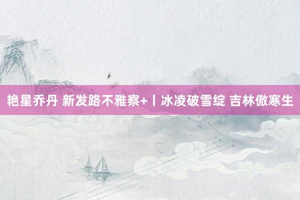 艳星乔丹 新发路不雅察+丨冰凌破雪绽 吉林傲寒生