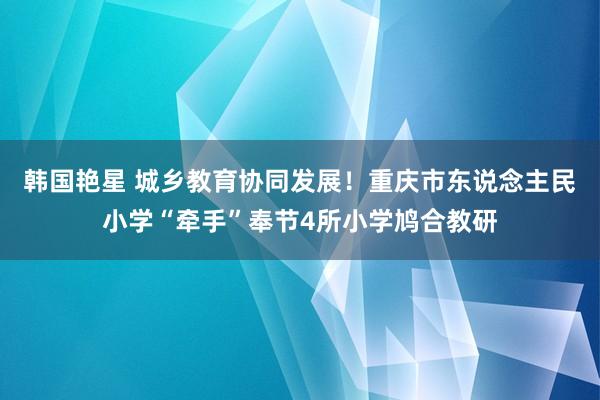 韩国艳星 城乡教育协同发展！重庆市东说念主民小学“牵手”奉节4所小学鸠合教研