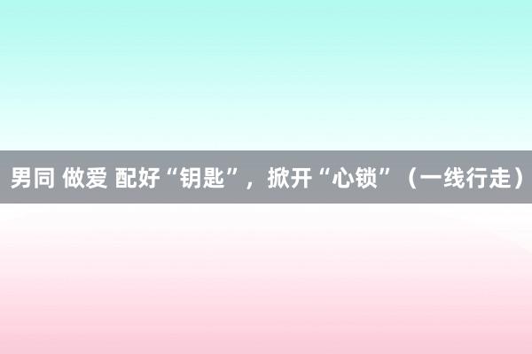 男同 做爱 配好“钥匙”，掀开“心锁”（一线行走）