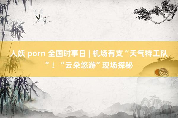 人妖 porn 全国时事日 | 机场有支“天气特工队”！“云朵悠游”现场探秘