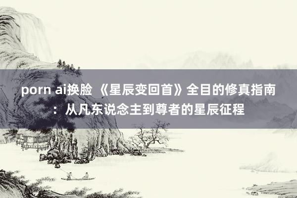 porn ai换脸 《星辰变回首》全目的修真指南：从凡东说念主到尊者的星辰征程