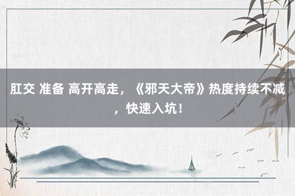 肛交 准备 高开高走，《邪天大帝》热度持续不减，快速入坑！