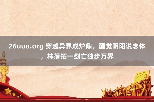 26uuu.org 穿越异界成炉鼎，醒觉阴阳说念体，林落拓一剑亡独步万界