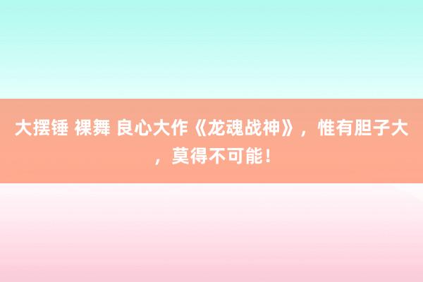 大摆锤 裸舞 良心大作《龙魂战神》，惟有胆子大，莫得不可能！