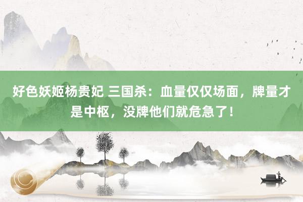 好色妖姬杨贵妃 三国杀：血量仅仅场面，牌量才是中枢，没牌他们就危急了！