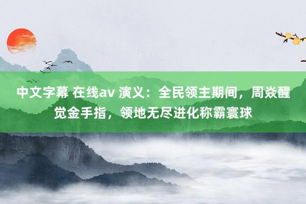 中文字幕 在线av 演义：全民领主期间，周焱醒觉金手指，领地无尽进化称霸寰球