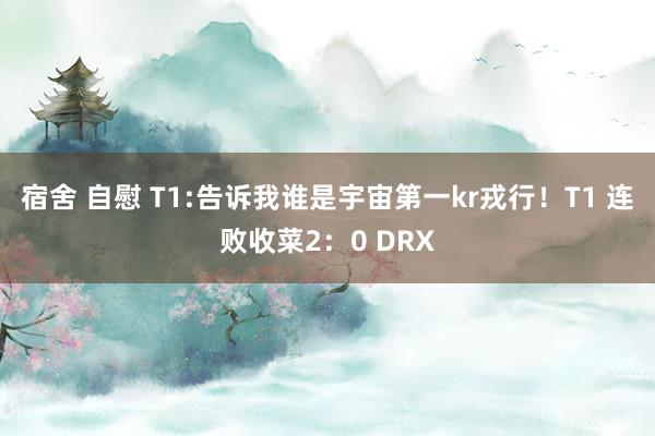 宿舍 自慰 T1:告诉我谁是宇宙第一kr戎行！T1 连败收菜2：0 DRX