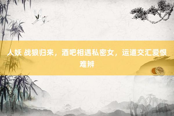 人妖 战狼归来，酒吧相遇私密女，运道交汇爱恨难辨