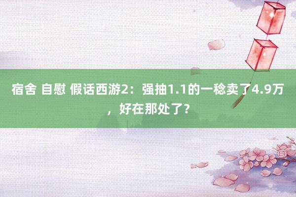 宿舍 自慰 假话西游2：强抽1.1的一稔卖了4.9万，好在那处了？