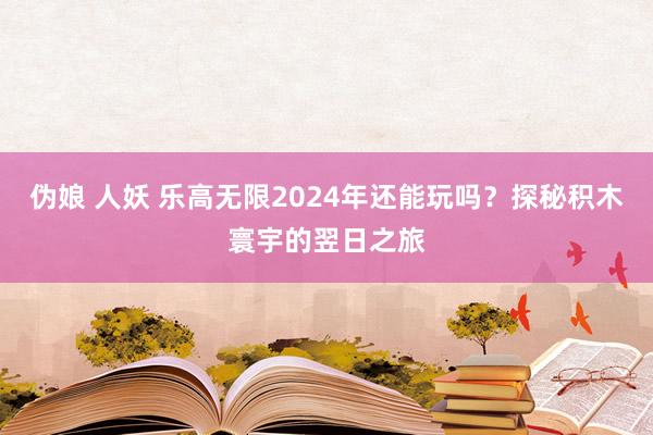 伪娘 人妖 乐高无限2024年还能玩吗？探秘积木寰宇的翌日之旅