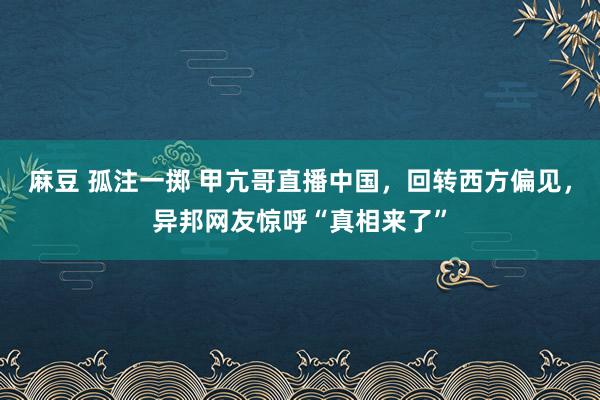 麻豆 孤注一掷 甲亢哥直播中国，回转西方偏见，异邦网友惊呼“真相来了”
