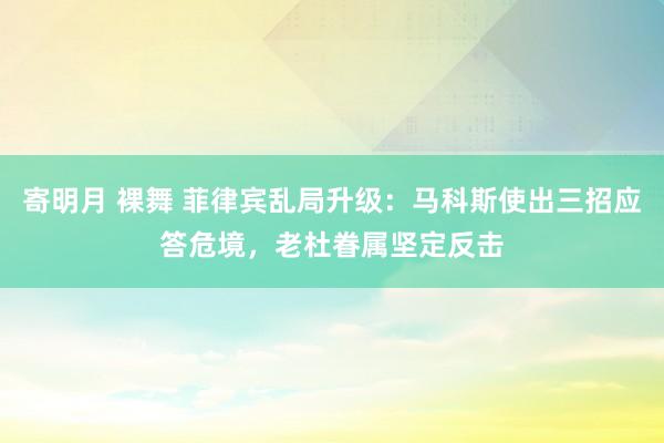 寄明月 裸舞 菲律宾乱局升级：马科斯使出三招应答危境，老杜眷属坚定反击