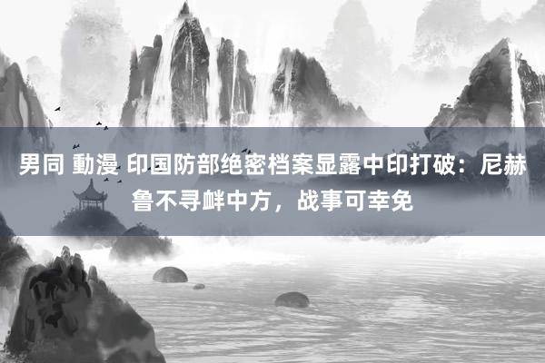 男同 動漫 印国防部绝密档案显露中印打破：尼赫鲁不寻衅中方，战事可幸免