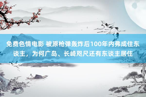 免费色情电影 被原枪弹轰炸后100年内弗成住东谈主，为何广岛、长崎咫尺还有东谈主居住