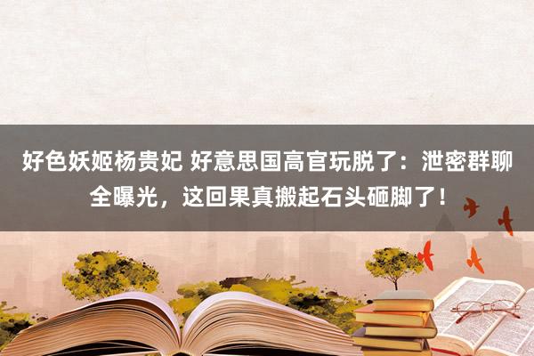 好色妖姬杨贵妃 好意思国高官玩脱了：泄密群聊全曝光，这回果真搬起石头砸脚了！