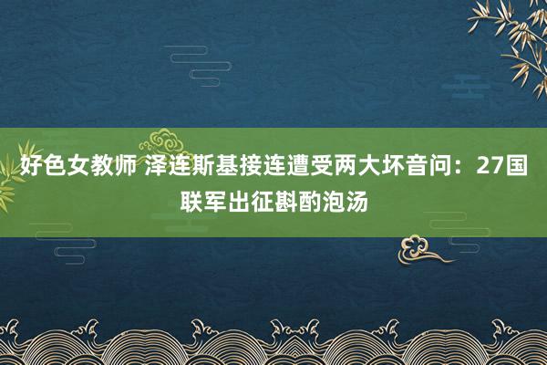 好色女教师 泽连斯基接连遭受两大坏音问：27国联军出征斟酌泡汤