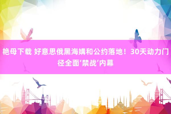 艳母下载 好意思俄黑海媾和公约落地！30天动力门径全面‘禁战’内幕