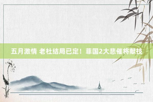 五月激情 老杜结局已定！菲国2大悲催将献技